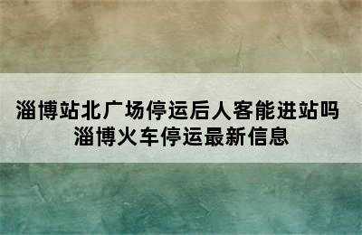 淄博站北广场停运后人客能进站吗 淄博火车停运最新信息